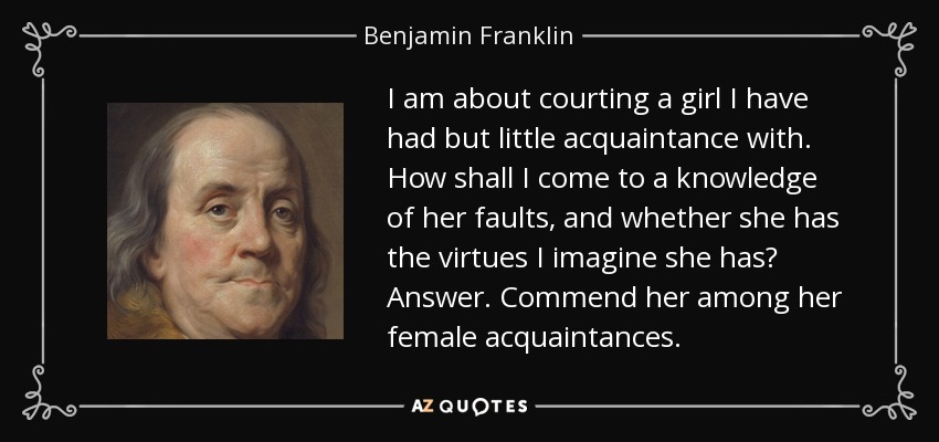 I am about courting a girl I have had but little acquaintance with. How shall I come to a knowledge of her faults, and whether she has the virtues I imagine she has? Answer. Commend her among her female acquaintances. - Benjamin Franklin