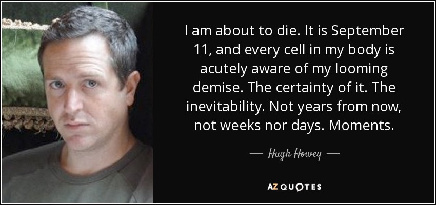 I am about to die. It is September 11, and every cell in my body is acutely aware of my looming demise. The certainty of it. The inevitability. Not years from now, not weeks nor days. Moments. - Hugh Howey