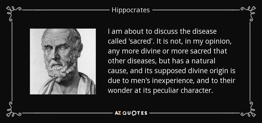 I am about to discuss the disease called 'sacred'. It is not, in my opinion, any more divine or more sacred that other diseases, but has a natural cause, and its supposed divine origin is due to men's inexperience, and to their wonder at its peculiar character. - Hippocrates
