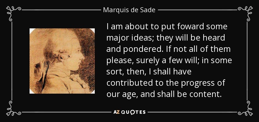 I am about to put foward some major ideas; they will be heard and pondered. If not all of them please, surely a few will; in some sort, then, I shall have contributed to the progress of our age, and shall be content. - Marquis de Sade