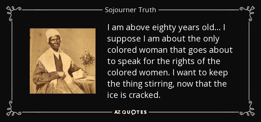 I am above eighty years old ... I suppose I am about the only colored woman that goes about to speak for the rights of the colored women. I want to keep the thing stirring, now that the ice is cracked. - Sojourner Truth