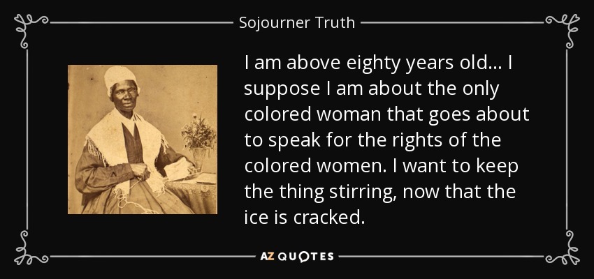 I am above eighty years old ... I suppose I am about the only colored woman that goes about to speak for the rights of the colored women. I want to keep the thing stirring, now that the ice is cracked. - Sojourner Truth