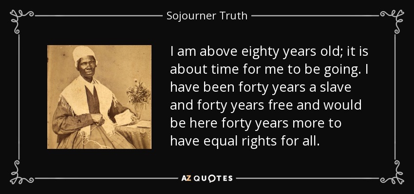 I am above eighty years old; it is about time for me to be going. I have been forty years a slave and forty years free and would be here forty years more to have equal rights for all. - Sojourner Truth