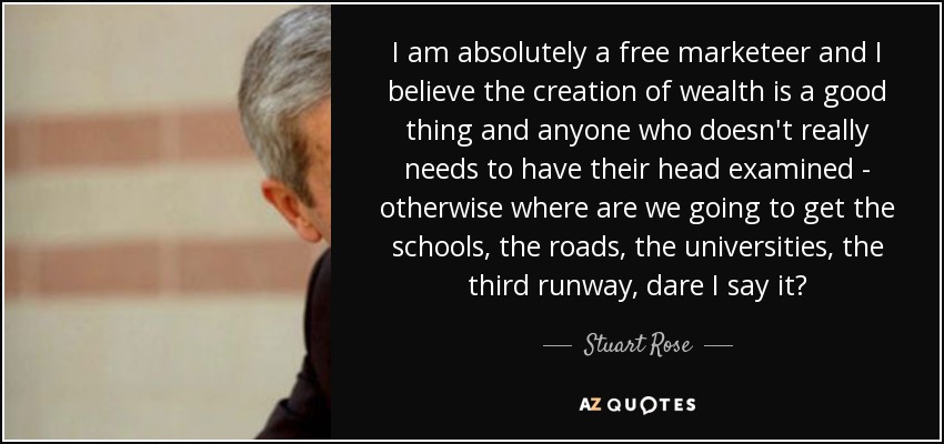 I am absolutely a free marketeer and I believe the creation of wealth is a good thing and anyone who doesn't really needs to have their head examined - otherwise where are we going to get the schools, the roads, the universities, the third runway, dare I say it? - Stuart Rose
