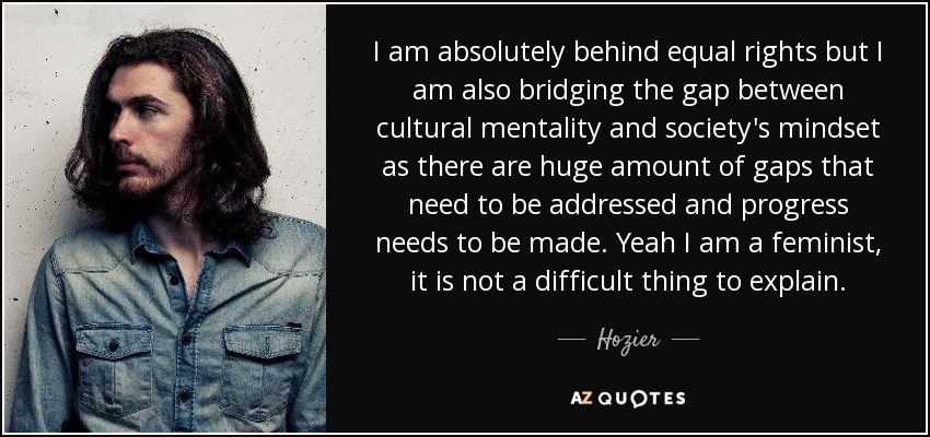 I am absolutely behind equal rights but I am also bridging the gap between cultural mentality and society's mindset as there are huge amount of gaps that need to be addressed and progress needs to be made. Yeah I am a feminist, it is not a difficult thing to explain. - Hozier