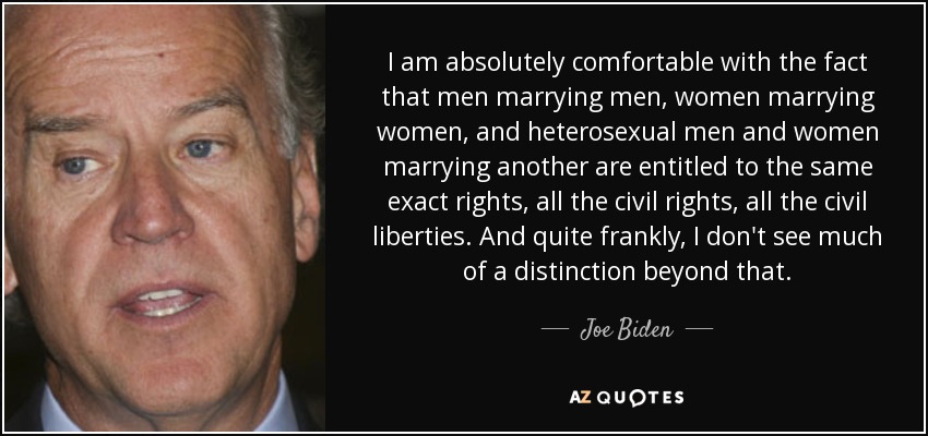 I am absolutely comfortable with the fact that men marrying men, women marrying women, and heterosexual men and women marrying another are entitled to the same exact rights, all the civil rights, all the civil liberties. And quite frankly, I don't see much of a distinction beyond that. - Joe Biden