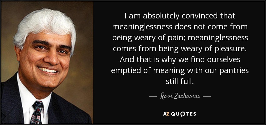 I am absolutely convinced that meaninglessness does not come from being weary of pain; meaninglessness comes from being weary of pleasure. And that is why we find ourselves emptied of meaning with our pantries still full. - Ravi Zacharias