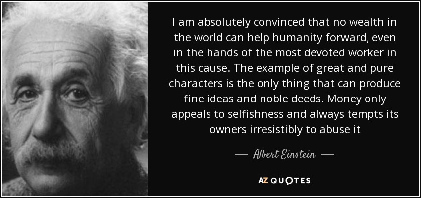 I am absolutely convinced that no wealth in the world can help humanity forward, even in the hands of the most devoted worker in this cause. The example of great and pure characters is the only thing that can produce fine ideas and noble deeds. Money only appeals to selfishness and always tempts its owners irresistibly to abuse it - Albert Einstein