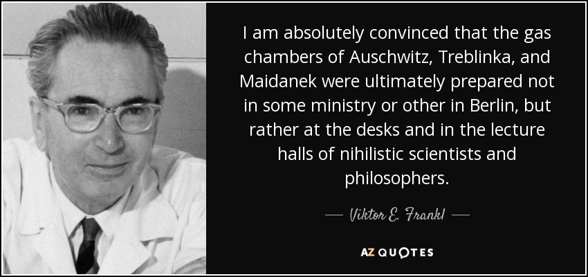 I am absolutely convinced that the gas chambers of Auschwitz, Treblinka, and Maidanek were ultimately prepared not in some ministry or other in Berlin, but rather at the desks and in the lecture halls of nihilistic scientists and philosophers. - Viktor E. Frankl