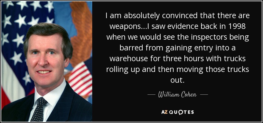 I am absolutely convinced that there are weapons...I saw evidence back in 1998 when we would see the inspectors being barred from gaining entry into a warehouse for three hours with trucks rolling up and then moving those trucks out. - William Cohen