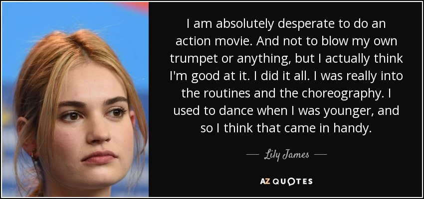I am absolutely desperate to do an action movie. And not to blow my own trumpet or anything, but I actually think I'm good at it. I did it all. I was really into the routines and the choreography. I used to dance when I was younger, and so I think that came in handy. - Lily James