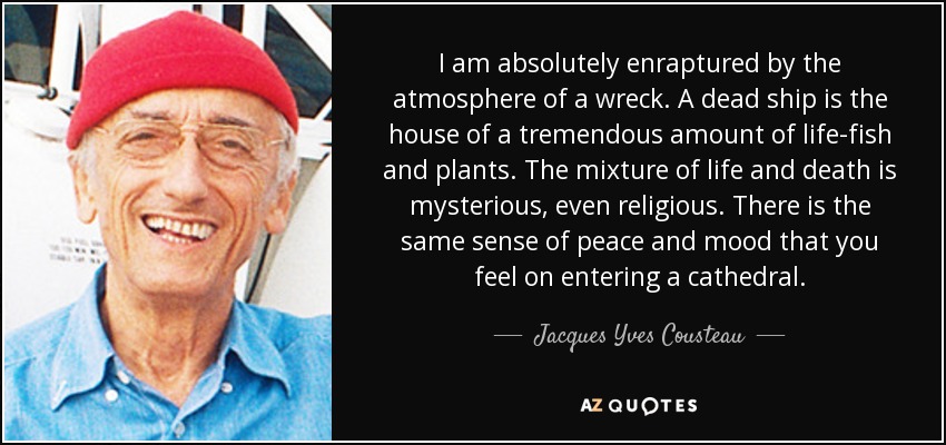 I am absolutely enraptured by the atmosphere of a wreck. A dead ship is the house of a tremendous amount of life-fish and plants. The mixture of life and death is mysterious, even religious. There is the same sense of peace and mood that you feel on entering a cathedral. - Jacques Yves Cousteau