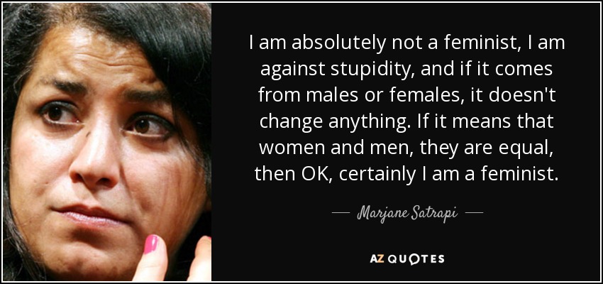 I am absolutely not a feminist, I am against stupidity, and if it comes from males or females, it doesn't change anything. If it means that women and men, they are equal, then OK, certainly I am a feminist. - Marjane Satrapi