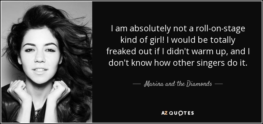 I am absolutely not a roll-on-stage kind of girl! I would be totally freaked out if I didn't warm up, and I don't know how other singers do it. - Marina and the Diamonds