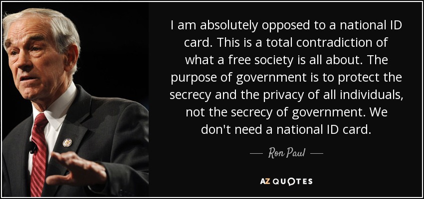 I am absolutely opposed to a national ID card. This is a total contradiction of what a free society is all about. The purpose of government is to protect the secrecy and the privacy of all individuals, not the secrecy of government. We don't need a national ID card. - Ron Paul