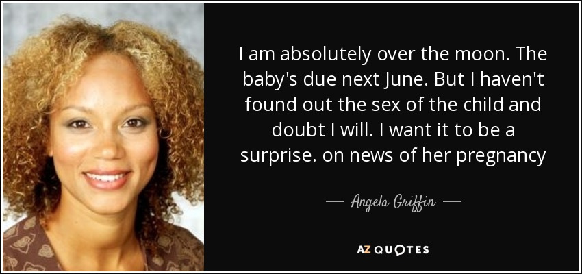 I am absolutely over the moon. The baby's due next June. But I haven't found out the sex of the child and doubt I will. I want it to be a surprise. on news of her pregnancy - Angela Griffin