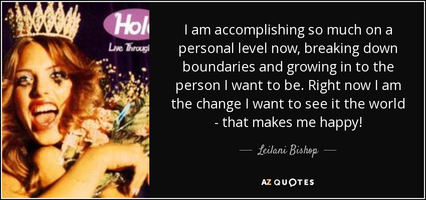 I am accomplishing so much on a personal level now, breaking down boundaries and growing in to the person I want to be. Right now I am the change I want to see it the world - that makes me happy! - Leilani Bishop