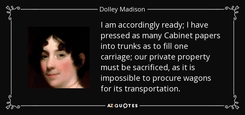 I am accordingly ready; I have pressed as many Cabinet papers into trunks as to fill one carriage; our private property must be sacrificed, as it is impossible to procure wagons for its transportation. - Dolley Madison