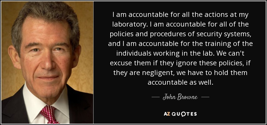I am accountable for all the actions at my laboratory. I am accountable for all of the policies and procedures of security systems, and I am accountable for the training of the individuals working in the lab. We can't excuse them if they ignore these policies, if they are negligent, we have to hold them accountable as well. - John Browne, Baron Browne of Madingley