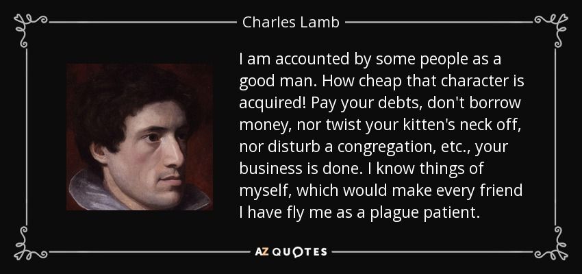 I am accounted by some people as a good man. How cheap that character is acquired! Pay your debts, don't borrow money, nor twist your kitten's neck off, nor disturb a congregation, etc., your business is done. I know things of myself, which would make every friend I have fly me as a plague patient. - Charles Lamb