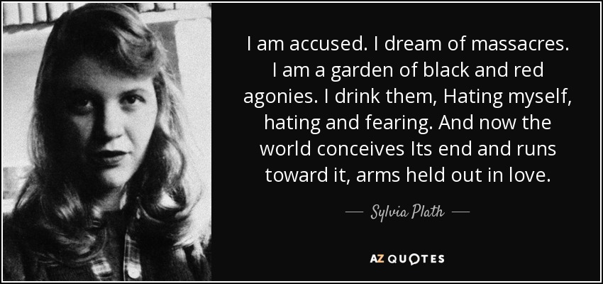 I am accused. I dream of massacres. I am a garden of black and red agonies. I drink them, Hating myself, hating and fearing. And now the world conceives Its end and runs toward it, arms held out in love. - Sylvia Plath