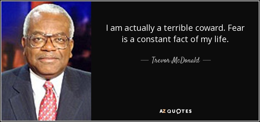 I am actually a terrible coward. Fear is a constant fact of my life. - Trevor McDonald