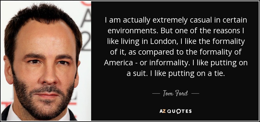 I am actually extremely casual in certain environments. But one of the reasons I like living in London, I like the formality of it, as compared to the formality of America - or informality. I like putting on a suit. I like putting on a tie. - Tom Ford