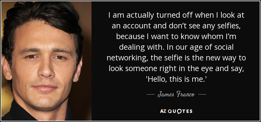 I am actually turned off when I look at an account and don’t see any selfies, because I want to know whom I’m dealing with. In our age of social networking, the selfie is the new way to look someone right in the eye and say, 'Hello, this is me.' - James Franco