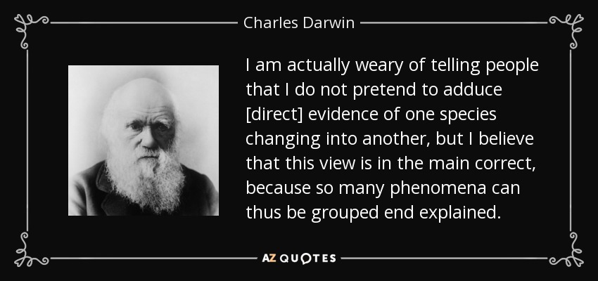 I am actually weary of telling people that I do not pretend to adduce [direct] evidence of one species changing into another, but I believe that this view is in the main correct, because so many phenomena can thus be grouped end explained. - Charles Darwin