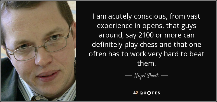 I am acutely conscious, from vast experience in opens, that guys around, say 2100 or more can definitely play chess and that one often has to work very hard to beat them. - Nigel Short