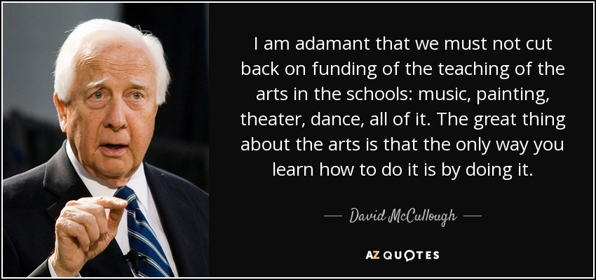I am adamant that we must not cut back on funding of the teaching of the arts in the schools: music, painting, theater, dance, all of it. The great thing about the arts is that the only way you learn how to do it is by doing it. - David McCullough