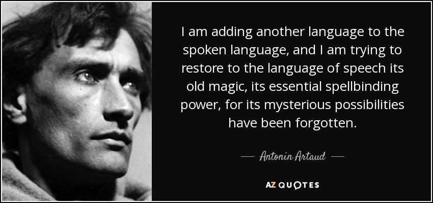 I am adding another language to the spoken language, and I am trying to restore to the language of speech its old magic, its essential spellbinding power, for its mysterious possibilities have been forgotten. - Antonin Artaud