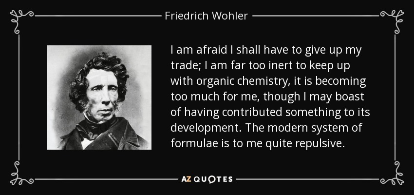 I am afraid I shall have to give up my trade; I am far too inert to keep up with organic chemistry, it is becoming too much for me, though I may boast of having contributed something to its development. The modern system of formulae is to me quite repulsive. - Friedrich Wohler