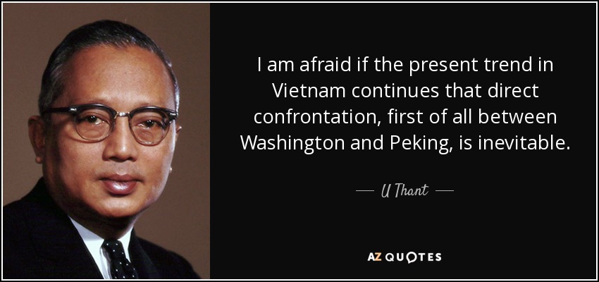 I am afraid if the present trend in Vietnam continues that direct confrontation, first of all between Washington and Peking, is inevitable. - U Thant