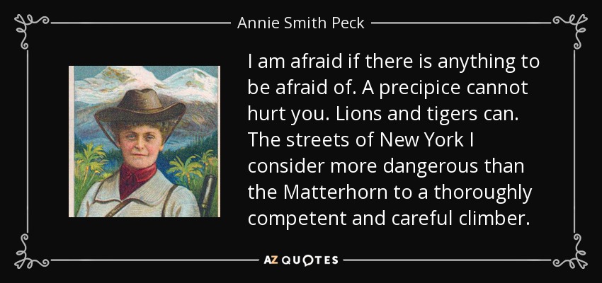 I am afraid if there is anything to be afraid of. A precipice cannot hurt you. Lions and tigers can. The streets of New York I consider more dangerous than the Matterhorn to a thoroughly competent and careful climber. - Annie Smith Peck