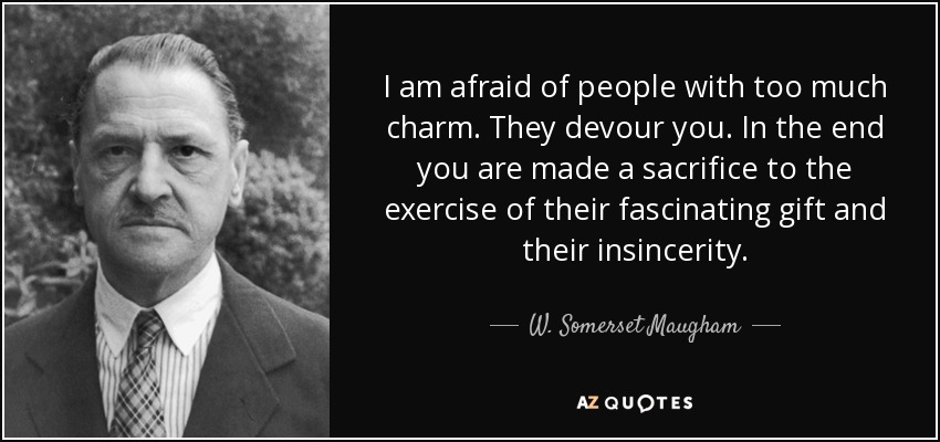 I am afraid of people with too much charm. They devour you. In the end you are made a sacrifice to the exercise of their fascinating gift and their insincerity. - W. Somerset Maugham