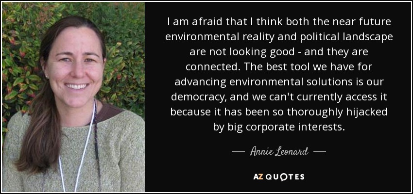 I am afraid that I think both the near future environmental reality and political landscape are not looking good - and they are connected. The best tool we have for advancing environmental solutions is our democracy, and we can't currently access it because it has been so thoroughly hijacked by big corporate interests. - Annie Leonard