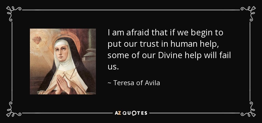 I am afraid that if we begin to put our trust in human help, some of our Divine help will fail us. - Teresa of Avila