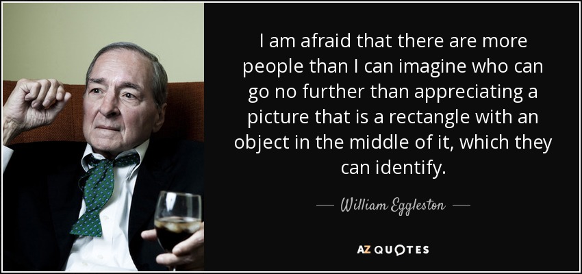 I am afraid that there are more people than I can imagine who can go no further than appreciating a picture that is a rectangle with an object in the middle of it, which they can identify. - William Eggleston