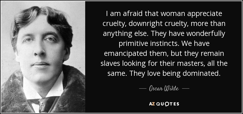 I am afraid that woman appreciate cruelty, downright cruelty, more than anything else. They have wonderfully primitive instincts. We have emancipated them, but they remain slaves looking for their masters, all the same. They love being dominated. - Oscar Wilde