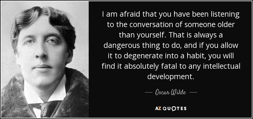 I am afraid that you have been listening to the conversation of someone older than yourself. That is always a dangerous thing to do, and if you allow it to degenerate into a habit, you will find it absolutely fatal to any intellectual development. - Oscar Wilde