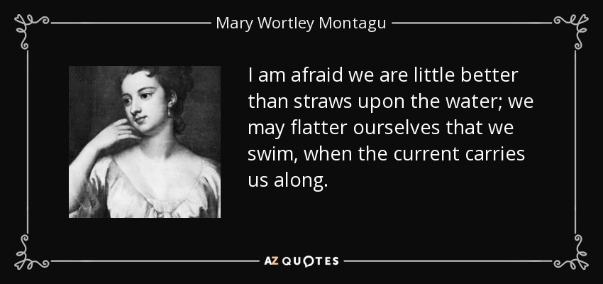 I am afraid we are little better than straws upon the water; we may flatter ourselves that we swim, when the current carries us along. - Mary Wortley Montagu