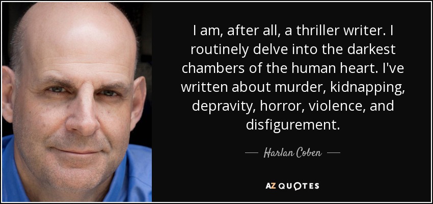 I am, after all, a thriller writer. I routinely delve into the darkest chambers of the human heart. I've written about murder, kidnapping, depravity, horror, violence, and disfigurement. - Harlan Coben