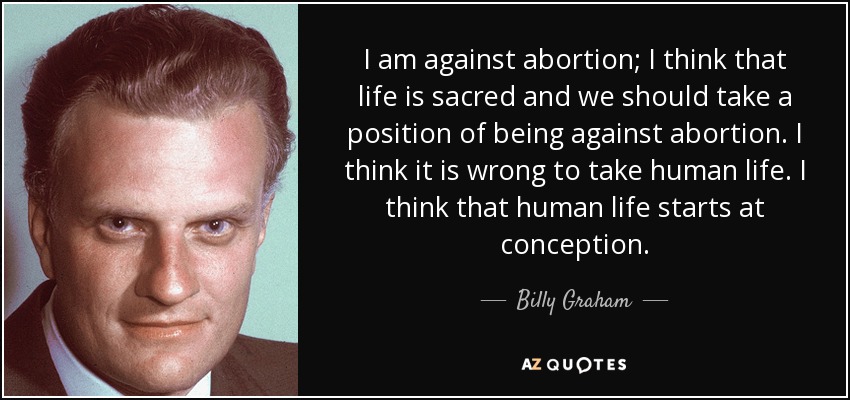 I am against abortion; I think that life is sacred and we should take a position of being against abortion. I think it is wrong to take human life. I think that human life starts at conception. - Billy Graham