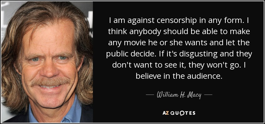 I am against censorship in any form. I think anybody should be able to make any movie he or she wants and let the public decide. If it's disgusting and they don't want to see it, they won't go. I believe in the audience. - William H. Macy