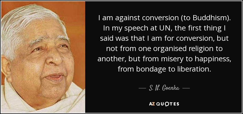 I am against conversion (to Buddhism). In my speech at UN, the first thing I said was that I am for conversion, but not from one organised religion to another, but from misery to happiness, from bondage to liberation. - S. N. Goenka