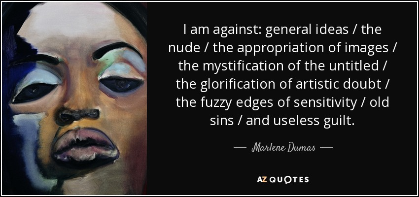 I am against: general ideas / the nude / the appropriation of images / the mystification of the untitled / the glorification of artistic doubt / the fuzzy edges of sensitivity / old sins / and useless guilt. - Marlene Dumas