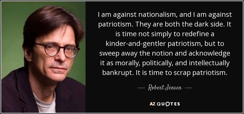 I am against nationalism, and I am against patriotism. They are both the dark side. It is time not simply to redefine a kinder-and-gentler patriotism, but to sweep away the notion and acknowledge it as morally, politically, and intellectually bankrupt. It is time to scrap patriotism. - Robert Jensen
