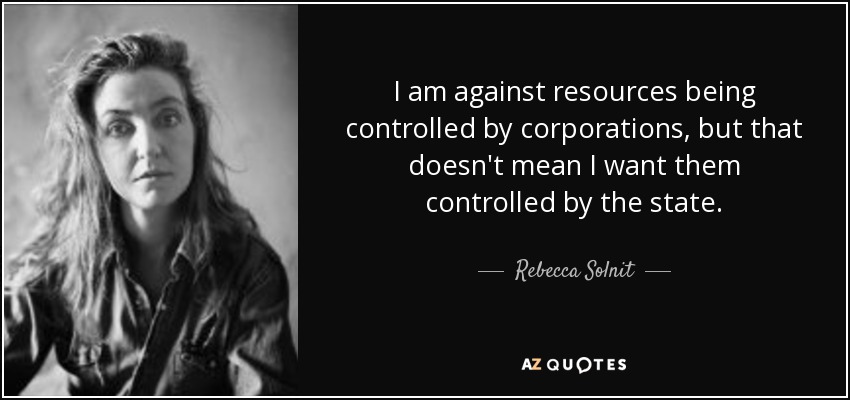 I am against resources being controlled by corporations, but that doesn't mean I want them controlled by the state. - Rebecca Solnit