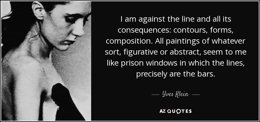 I am against the line and all its consequences: contours, forms, composition. All paintings of whatever sort, figurative or abstract, seem to me like prison windows in which the lines, precisely are the bars. - Yves Klein